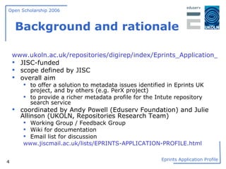 Background and rationale www.ukoln.ac.uk/repositories/digirep/index/Eprints_Application_Profile JISC-funded scope defined by JISC overall aim to offer a solution to metadata issues identified in Eprints UK project, and by others (e.g. PerX project) to provide a richer metadata profile for the Intute repository search service coordinated by Andy Powell (Eduserv Foundation) and Julie Allinson (UKOLN, Repositories Research Team) Working Group / Feedback Group Wiki for documentation Email list for discussion www.jiscmail.ac.uk/lists/EPRINTS-APPLICATION-PROFILE.html 
