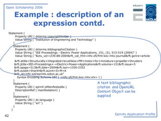 Example : description of an expression contd. Statement ( Property URI ( dcterms:copyrightHolder ) Value String ( "Institution of Engineering and Technology" ) ) Statement ( Property URI ( dcterms:bibliographicCitation ) Value String ( "IEE Proceedings - Electric Power Applications, 151, (5), 513-519 (2004)" ) Value String ( "&ctx_ver=Z39.88-2004&rft_val_fmt=info:ofi/fmt:kev:mtx:journal&rft.genre=article  &rft.atitle=Structurally+integrated+brushless+PM+motor+for+miniature+propeller+thrusters &rft.jtitle=IEE+Proceedings+-+Electric+Power+Applications&rft.volume=151&rft.issue=5 &rft.spage=513&rft.date=2004&rft.issn=1350-2352 &rft.aulast=Sharkh&rft.auinit=S+M+A &rfr_id=info:sid/eprints.soton.ac.uk" Syntax Encoding Scheme URI ( <info:ofi/fmt:kev:mtx:ctx> ) ) ) Statement ( Property URI ( eprint:isManifestedAs ) DescriptionRef ( manifestation1 ) ) Statement ( Property URI ( dc:language ) Value String ( "en" ) ) ) A text bibliographic citation  and OpenURL Context Object can be  supplied 
