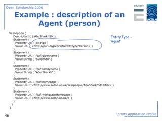Example : description of an Agent (person) Description ( DescriptionId ( AbuSharkhSM ) Statement ( Property URI ( dc:type ) Value URI ( <http://purl.org/eprint/entitytype/Person> ) ) Statement ( Property URI ( foaf:givenname ) Value String ( "Suleiman" ) ) Statement ( Property URI ( foaf:familyname ) Value String ( "Abu Sharkh" ) ) Statement ( Property URI ( foaf:homepage ) Value URI ( <http://www.soton.ac.uk/ses/people/AbuSharkhSM.html> ) ) Statement ( Property URI ( foaf:workplaceHomepage ) Value URI ( <http://www.soton.ac.uk/> ) ) ) ) EntityType - Agent 