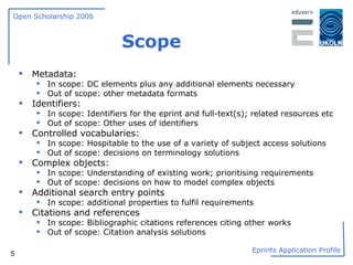 Scope Metadata:  In scope: DC elements plus any additional elements necessary  Out of scope: other metadata formats  Identifiers:  In scope: Identifiers for the eprint and full-text(s); related resources etc Out of scope: Other uses of identifiers  Controlled vocabularies:  In scope: Hospitable to the use of a variety of subject access solutions Out of scope: decisions on terminology solutions  Complex objects:  In scope: Understanding of existing work; prioritising requirements Out of scope: decisions on how to model complex objects Additional search entry points In scope: additional properties to fulfil requirements Citations and references  In scope: Bibliographic citations references citing other works Out of scope: Citation analysis solutions 