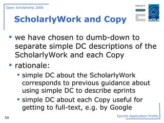 ScholarlyWork and Copy we have chosen to dumb-down to separate simple DC descriptions of the ScholarlyWork and each Copy rationale: simple DC about the ScholarlyWork corresponds to previous guidance about using simple DC to describe eprints simple DC about each Copy useful for getting to full-text, e.g. by Google 