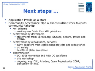 Next steps … Application Profile as a start Community acceptance plan outlines further work towards community take-up xml schema awaiting new Dublin Core XML guidelines deployment by developers statements from Eprints.org, DSpace, Fedora, Intute and EDINA deployment by repositories, services early adopters from established projects and repositories UK initially benefits of global acceptance dissemination DC-2006 workshop and new DC taskforce this workshop ongoing, e.g. Dlib, Ariadne, Open Repositories 2007, discussion list etc. 