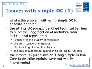 Issues with simple DC (1) what’s the problem with using simple DC to describe eprints? the ePrints UK project identified technical barriers to successful aggregation of metadata from institutional repositories issues with the quality of metadata  the consistency of metadata  the handling of complex objects  the lack of a common approach to linking to full-text the ePrints UK guidelines on ‘Using simple Dublin Core to describe eprints’ were not widely implemented 