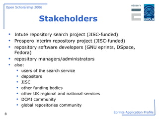 Stakeholders Intute repository search project (JISC-funded) Prospero interim repository project (JISC-funded) repository software developers (GNU eprints, DSpace, Fedora) repository managers/administrators also: users of the search service depositors JISC other funding bodies other UK regional and national services DCMI community global repositories community 