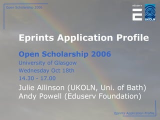 Eprints Application Profile Open Scholarship 2006 University of Glasgow Wednesday Oct 18th 14.30 - 17.00 Julie Allinson (UKOLN, Uni. of Bath) Andy Powell (Eduserv Foundation) Open Scholarship 2006 Eprints Application Profile 