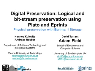 Digital Preservation: Logical and bit-stream preservation using Plato and Eprints Physical preservation with Eprints: 1 Storage Hannes Kulovits Andreas Rauber David Tarrant Adam Field Department of Software Technology and  Interactive Systems School of Electronics and  Computer Science Vienna University of Technology [email_address] [email_address] University of Southampton, UK [email_address] [email_address] 