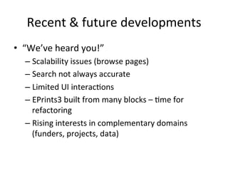Recent 
& 
future 
developments 
• “We’ve 
heard 
you!” 
– Scalability 
issues 
(browse 
pages) 
– Search 
not 
always 
accurate 
– Limited 
UI 
interac/ons 
– EPrints3 
built 
from 
many 
blocks 
– 
/me 
for 
refactoring 
– Rising 
interests 
in 
complementary 
domains 
(funders, 
projects, 
data) 
 