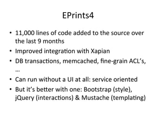 EPrints4 
• 11,000 
lines 
of 
code 
added 
to 
the 
source 
over 
the 
last 
9 
months 
• Improved 
integra/on 
with 
Xapian 
• DB 
transac/ons, 
memcached, 
fine-­‐grain 
ACL’s, 
… 
• Can 
run 
without 
a 
UI 
at 
all: 
service 
oriented 
• But 
it’s 
berer 
with 
one: 
Bootstrap 
(style), 
jQuery 
(interac/ons) 
& 
Mustache 
(templa/ng) 
 