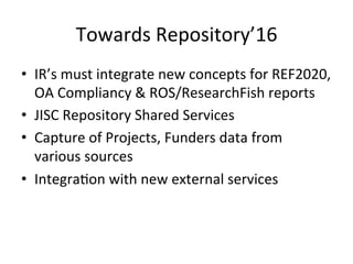 Towards 
Repository’16 
• IR’s 
must 
integrate 
new 
concepts 
for 
REF2020, 
OA 
Compliancy 
& 
ROS/ResearchFish 
reports 
• JISC 
Repository 
Shared 
Services 
• Capture 
of 
Projects, 
Funders 
data 
from 
various 
sources 
• Integra/on 
with 
new 
external 
services 
 