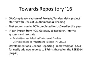 Towards 
Repository 
’16 
• OA 
Compliancy, 
capture 
of 
Projects/Funders 
data: 
project 
started 
with 
Uni’s 
of 
Southampton 
& 
Reading 
• First 
submission 
to 
ROS 
completed 
for 
UoS 
earlier 
this 
year 
• IR 
can 
import 
from 
ROS, 
Gateway 
to 
Research, 
internal 
systems 
and 
link 
data: 
– Publica/ons 
are 
linked 
to 
Projects 
and 
Funders 
– Users 
are 
linked 
to 
Projects 
and 
Funders 
(PI, 
CoI, 
…) 
• Development 
of 
a 
Generic 
Repor/ng 
Framework 
for 
ROS 
& 
for 
easily 
add 
new 
reports 
to 
EPrints 
(based 
on 
the 
REF2014 
plug-­‐in) 
 