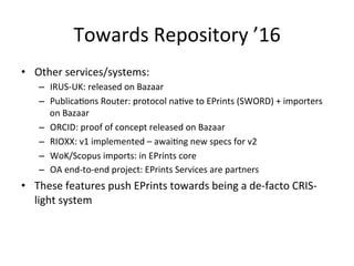 Towards 
Repository 
’16 
• Other 
services/systems: 
– IRUS-­‐UK: 
released 
on 
Bazaar 
– Publica/ons 
Router: 
protocol 
na/ve 
to 
EPrints 
(SWORD) 
+ 
importers 
on 
Bazaar 
– ORCID: 
proof 
of 
concept 
released 
on 
Bazaar 
– RIOXX: 
v1 
implemented 
– 
awai/ng 
new 
specs 
for 
v2 
– WoK/Scopus 
imports: 
in 
EPrints 
core 
– OA 
end-­‐to-­‐end 
project: 
EPrints 
Services 
are 
partners 
• These 
features 
push 
EPrints 
towards 
being 
a 
de-­‐facto 
CRIS-­‐ 
light 
system 
 
