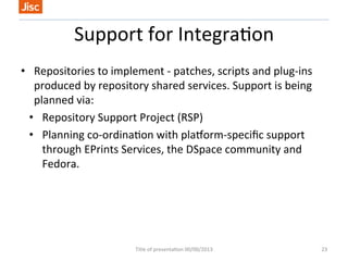Support 
for 
Integra/on 
• Repositories 
to 
implement 
-­‐ 
patches, 
scripts 
and 
plug-­‐ins 
produced 
by 
repository 
shared 
services. 
Support 
is 
being 
planned 
via: 
• Repository 
Support 
Project 
(RSP) 
• Planning 
co-­‐ordina/on 
with 
plauorm-­‐specific 
support 
through 
EPrints 
Services, 
the 
DSpace 
community 
and 
Fedora. 
Title 
of 
presenta/on 
00/00/2013 
23 
 