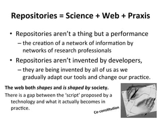 Repositories 
= 
Science 
+ 
Web 
+ 
Praxis 
• Repositories 
aren’t 
a 
thing 
but 
a 
performance 
– the 
crea/on 
of 
a 
network 
of 
informa/on 
by 
networks 
of 
research 
professionals 
• Repositories 
aren’t 
invented 
by 
developers, 
– they 
are 
being 
invented 
by 
all 
of 
us 
as 
we 
gradually 
adapt 
our 
tools 
and 
change 
our 
prac/ce. 
The 
web 
both 
shapes 
and 
is 
shaped 
by 
society. 
There 
is 
a 
gap 
between 
the 
‘script’ 
proposed 
by 
a 
technology 
and 
what 
it 
actually 
becomes 
in 
prac/ce. 
Co-­‐consCtuCon 
 