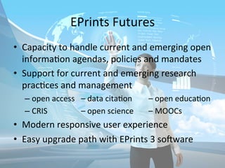 EPrints 
Futures 
• Capacity 
to 
handle 
current 
and 
emerging 
open 
informa/on 
agendas, 
policies 
and 
mandates 
• Support 
for 
current 
and 
emerging 
research 
prac/ces 
and 
management 
– open 
access 
– 
data 
cita/on 
– 
open 
educa/on 
– CRIS 
– 
open 
science 
– 
MOOCs 
• Modern 
responsive 
user 
experience 
• Easy 
upgrade 
path 
with 
EPrints 
3 
so_ware 
