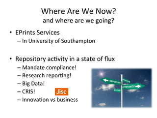 Where 
Are 
We 
Now? 
and 
where 
are 
we 
going? 
• EPrints 
Services 
– In 
University 
of 
Southampton 
• Repository 
ac/vity 
in 
a 
state 
of 
flux 
– Mandate 
compliance! 
– Research 
repor/ng! 
– Big 
Data! 
– CRIS! 
– Innova/on 
vs 
business 
 