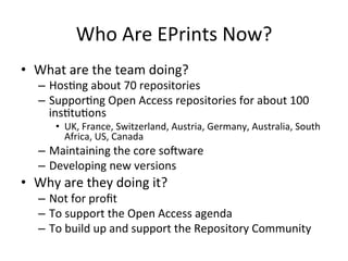 Who 
Are 
EPrints 
Now? 
• What 
are 
the 
team 
doing? 
– Hos/ng 
about 
70 
repositories 
– Suppor/ng 
Open 
Access 
repositories 
for 
about 
100 
ins/tu/ons 
• UK, 
France, 
Switzerland, 
Austria, 
Germany, 
Australia, 
South 
Africa, 
US, 
Canada 
– Maintaining 
the 
core 
so_ware 
– Developing 
new 
versions 
• Why 
are 
they 
doing 
it? 
– Not 
for 
profit 
– To 
support 
the 
Open 
Access 
agenda 
– To 
build 
up 
and 
support 
the 
Repository 
Community 
 