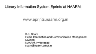 Library Information System:Eprints at NAARM
S.K. Soam
Head, Information and Communication Management
Division
NAARM, Hyderabad
soam@naarm.ernet.in
www.eprints.naarm.org.in
 