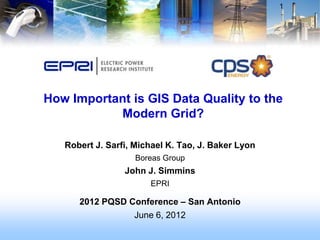 1




How Important is GIS Data Quality to the
           Modern Grid?

   Robert J. Sarfi, Michael K. Tao, J. Baker Lyon
                    Boreas Group
                 John J. Simmins
                       EPRI

      2012 PQSD Conference – San Antonio
                 June 6, 2012
 