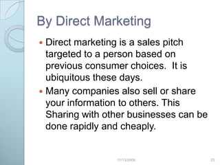 By indirect MarketingWeb bugs:  a graphic (in a Web site or a graphic-enabled email) that can confirm when the message or Web page is viewed and record the IP address of the viewer.Third party cookies: a web page may contain images or other components stored on servers in other domains. Cookies that are set during retrieval of these components are called third-party cookies.222/20/2009