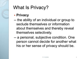 What Is Privacy?Privacy-- the ability of an individual or group to seclude themselves or information about themselves and thereby reveal themselves selectively. -- a personal, subjective condition. One person cannot decide for another what his or her sense of privacy should be. 42/20/2009