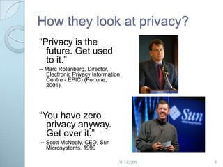 How they look at privacy?“Privacy is the future. Get used to it.” -- Marc Rotenberg, Director, Electronic Privacy Information Centre - EPIC) (Fortune, 2001). “You have zero privacy anyway. Get over it.” -- Scott McNealy, CEO, Sun Microsystems, 1999 82/20/2009