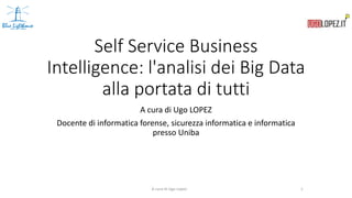 Self Service Business
Intelligence: l'analisi dei Big Data
alla portata di tutti
A cura di Ugo LOPEZ
Docente di informatica forense, sicurezza informatica e informatica
presso Uniba
A cura di Ugo Lopez 1
 