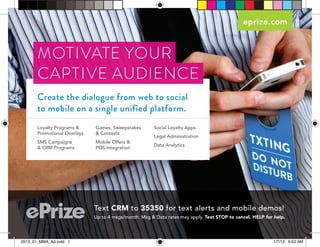 eprize.com



       MOTIVATE YOUR
       CAPTIVE AUDIENCE
       Create the dialogue from web to social
       to mobile on a single unified platform.
       Loyalty Programs &     Games, Sweepstakes        Social Loyalty Apps
       Promotional Overlays   & Contests
                                                        Legal Administration
       SMS Campaigns          Mobile Offers &
                                                        Data Analytics
       & CRM Programs         POS Integration




                              Text CRM to 35350 for text alerts and mobile demos!
                              Up to 4 msgs/month. Msg & Data rates may apply. Text STOP to cancel, HELP for help.




2013_01_MMA_Ad.indd 1                                                                                      1/7/13 9:53 AM
 