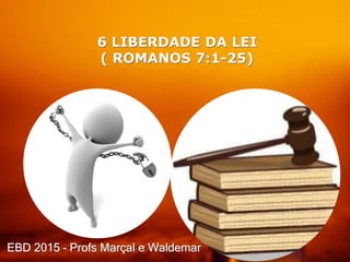 6 LIBERDADE DA LEI
( ROMANOS 7:1-25)
EBD 2015 – Profs Marçal e Waldemar
 