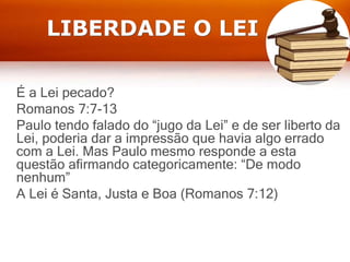 LIBERDADE O LEI
É a Lei pecado?
Romanos 7:7-13
Paulo tendo falado do “jugo da Lei” e de ser liberto da
Lei, poderia dar a impressão que havia algo errado
com a Lei. Mas Paulo mesmo responde a esta
questão afirmando categoricamente: “De modo
nenhum”
A Lei é Santa, Justa e Boa (Romanos 7:12)
 