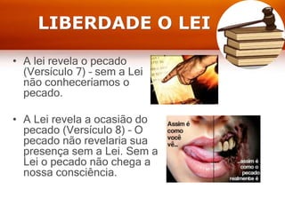 LIBERDADE O LEI
• A lei revela o pecado
(Versículo 7) – sem a Lei
não conheceríamos o
pecado.
• A Lei revela a ocasião do
pecado (Versículo 8) – O
pecado não revelaria sua
presença sem a Lei. Sem a
Lei o pecado não chega a
nossa consciência.
 