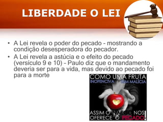LIBERDADE O LEI
• A Lei revela o poder do pecado – mostrando a
condição desesperadora do pecador.
• A Lei revela a astúcia e o efeito do pecado
(versículo 9 e 10) – Paulo diz que o mandamento
deveria ser para a vida, mas devido ao pecado foi
para a morte
 