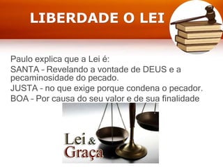 LIBERDADE O LEI
Paulo explica que a Lei é:
SANTA – Revelando a vontade de DEUS e a
pecaminosidade do pecado.
JUSTA – no que exige porque condena o pecador.
BOA – Por causa do seu valor e de sua finalidade
 