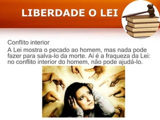 LIBERDADE O LEI
Conflito interior
A Lei mostra o pecado ao homem, mas nada pode
fazer para salva-lo da morte. Aí é a fraqueza da Lei:
no conflito interior do homem, não pode ajudá-lo.
 