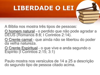 LIBERDADE O LEI
A Bíblia nos mostra três tipos de pessoas:
O homem natural – o perdido que não pode agradar a
DEUS (Romanos 8:8; I Coríntios 2:14).
O Crente carnal – que ainda não se libertou do poder
da velha natureza.
O Crente Espiritual – o que vive e anda segundo o
Espírito (I Coríntios 2:15; 3:1)
Paulo mostra nos versículos de 14 a 25 a descrição
do segundo tipo de pessoa citado acima.
 