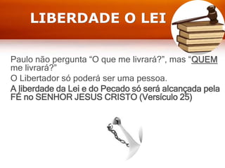 LIBERDADE O LEI
Paulo não pergunta “O que me livrará?”, mas “QUEM
me livrará?”
O Libertador só poderá ser uma pessoa.
A liberdade da Lei e do Pecado só será alcançada pela
FÉ no SENHOR JESUS CRISTO (Versículo 25)
 