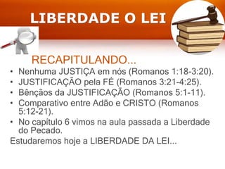 RECAPITULANDO...
• Nenhuma JUSTIÇA em nós (Romanos 1:18-3:20).
• JUSTIFICAÇÃO pela FÉ (Romanos 3:21-4:25).
• Bênçãos da JUSTIFICAÇÃO (Romanos 5:1-11).
• Comparativo entre Adão e CRISTO (Romanos
5:12-21).
• No capítulo 6 vimos na aula passada a Liberdade
do Pecado.
Estudaremos hoje a LIBERDADE DA LEI...
LIBERDADE O LEI
 