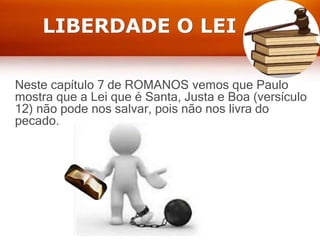 LIBERDADE O LEI
Neste capítulo 7 de ROMANOS vemos que Paulo
mostra que a Lei que é Santa, Justa e Boa (versículo
12) não pode nos salvar, pois não nos livra do
pecado.
 