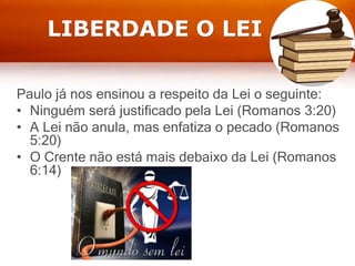 LIBERDADE O LEI
Paulo já nos ensinou a respeito da Lei o seguinte:
• Ninguém será justificado pela Lei (Romanos 3:20)
• A Lei não anula, mas enfatiza o pecado (Romanos
5:20)
• O Crente não está mais debaixo da Lei (Romanos
6:14)
 