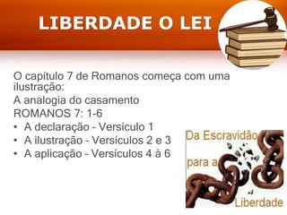 LIBERDADE O LEI
O capítulo 7 de Romanos começa com uma
ilustração:
A analogia do casamento
ROMANOS 7: 1-6
• A declaração – Versículo 1
• A ilustração – Versículos 2 e 3
• A aplicação – Versículos 4 à 6
 