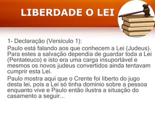 LIBERDADE O LEI
1- Declaração (Versículo 1):
Paulo está falando aos que conhecem a Lei (Judeus).
Para estes a salvação dependia de guardar toda a Lei
(Pentateuco) e isto era uma carga insuportável e
mesmos os novos judeus convertidos ainda tentavam
cumprir esta Lei.
Paulo mostra aqui que o Crente foi liberto do jugo
desta lei, pois a Lei só tinha domínio sobre a pessoa
enquanto vive e Paulo então ilustra a situação do
casamento a seguir...
 