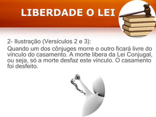 LIBERDADE O LEI
2- Ilustração (Versículos 2 e 3):
Quando um dos cônjuges morre o outro ficará livre do
vínculo do casamento. A morte libera da Lei Conjugal,
ou seja, só a morte desfaz este vínculo. O casamento
foi desfeito.
 