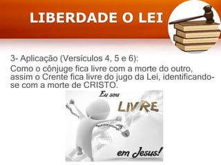 LIBERDADE O LEI
3- Aplicação (Versículos 4, 5 e 6):
Como o cônjuge fica livre com a morte do outro,
assim o Crente fica livre do jugo da Lei, identificando-
se com a morte de CRISTO.
 