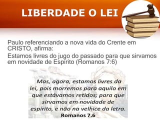 LIBERDADE O LEI
Paulo referenciando a nova vida do Crente em
CRISTO, afirma:
Estamos livres do jugo do passado para que sirvamos
em novidade de Espírito (Romanos 7:6)
 