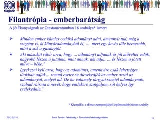 Filantrópia - emberbarátság A jótékonyságnak az Ótestamentumban 16 szabálya* ismert Minden ember köteles cedáká adományt adni, amennyit tud, még a szegény is, ki könyöradományból él, …. mert egy kevés tőle becsesebb, mint a sok a gazdagtól. Aki másokat rábír arra, hogy … adományt adjanak és jót műveltet velök, nagyobb lészen a jutalma, mint annak, aki adja, … és lészen a jótett műve – béke.&quot; Igyekezni kell arra, hogy az adományt, amennyire csak lehetséges, titokban adják… semmi esetre se dicsekedjék az ember azzal az adománnyal, melyet ad. De ha valamely tárgyat szentel adománynak, szabad ráírnia a nevét, hogy emlékére szolgáljon, sőt helyes így cselekednie.” * Kiemelés: a téma szempontjából legfontosabb három szabály   
