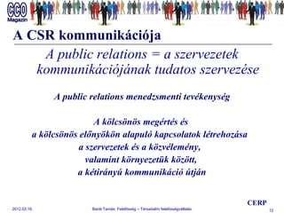 A CSR kommunikációja A public relations = a szervezetek kommunikációjának tudatos szervezése   A public relations menedzsmenti tevékenység A kölcsönös megértés és  a kölcsönös előnyökön alapuló kapcsolatok létrehozása  a szervezetek és a közvélemény,  valamint környezetük között,  a kétirányú kommunikáció útján CERP 