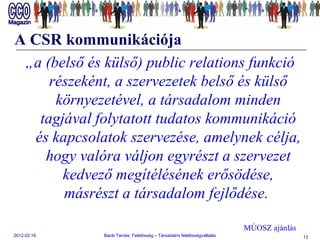 A CSR kommunikációja „ a (belső és külső) public relations funkció részeként, a szervezetek belső és külső környezetével, a társadalom minden tagjával folytatott tudatos kommunikáció és kapcsolatok szervezése, amelynek célja, hogy valóra váljon egyrészt a szervezet kedvező megítélésének erősödése, másrészt a társadalom fejlődése.  MÚOSZ ajánlás 