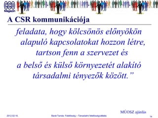 A CSR kommunikációja feladata,   hogy kölcsönös előnyökön alapuló kapcsolatokat hozzon létre, tartson fenn a szervezet és  a belső és külső környezetét alakító társadalmi tényezők között.” MÚOSZ ajánlás 
