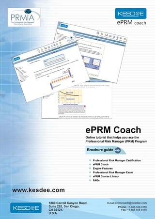 ePRM coach




                                 ePRM Coach
                                 Online tutorial that helps you ace the
                                 Professional Risk Manager (PRM) Program

                                  Brochure guide

                                      Professional Risk Manager Certification
                                      ePRM Coach
                                      Engine Features
                                      Professional Risk Manager Exam
                                      ePRM Course Library
                                      FAQs



-www.kesdee.com
          5280 Carroll Canyon Road,              E-mail: eprmcoach@kesdee.com
          Suite 220, San Diego,                           Phone: +1-858-558-8118
          CA 92121,                                         Fax: +1-858-558-8448
          U.S.A
 