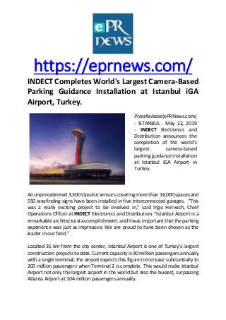 https://eprnews.com/
INDECT Completes World's Largest Camera-Based
Parking Guidance Installation at Istanbul iGA
Airport, Turkey.
PressRelease(ePRNews.com)
- ISTANBUL - May 22, 2019
- INDECT Electronics and
Distribution announces the
completion of the world’s
largest camera-based
parking guidance installation
at Istanbul iGA Airport in
Turkey.
An unprecedented 3,300 Upsolut sensors covering more than 16,000 spaces and
550 wayfinding signs have been installed in five interconnected garages. “This
was a really exciting project to be involved in,” said Ingo Herwich, Chief
Operations Officer at INDECT Electronics and Distribution. “Istanbul Airport is a
remarkable architectural accomplishment, and it was important that the parking
experience was just as impressive. We are proud to have been chosen as the
leader in our field.”
Located 35 km from the city center, Istanbul Airport is one of Turkey’s largest
construction projects to date. Current capacity is 90 million passengers annually
with a single terminal; the airport expects this figure to increase substantially to
200 million passengers when Terminal 2 is complete. This would make Istanbul
Airport not only the largest airport in the world but also the busiest, surpassing
Atlanta Airport at 104 million passengers annually.
 