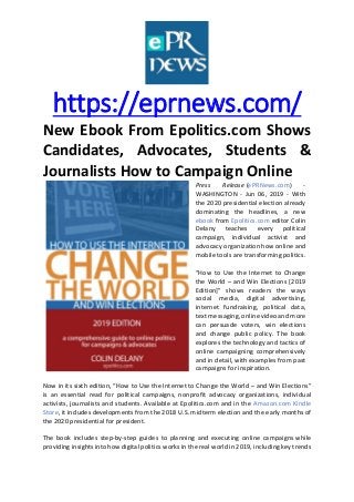 https://eprnews.com/
New Ebook From Epolitics.com Shows
Candidates, Advocates, Students &
Journalists How to Campaign Online
Press Release (ePRNews.com) -
WASHINGTON - Jun 06, 2019 - With
the 2020 presidential election already
dominating the headlines, a new
ebook from Epolitics.com editor Colin
Delany teaches every political
campaign, individual activist and
advocacy organization how online and
mobile tools are transforming politics.
“How to Use the Internet to Change
the World – and Win Elections [2019
Edition]” shows readers the ways
social media, digital advertising,
internet fundraising, political data,
text messaging, online video and more
can persuade voters, win elections
and change public policy. The book
explores the technology and tactics of
online campaigning comprehensively
and in detail, with examples from past
campaigns for inspiration.
Now in its sixth edition, “How to Use the Internet to Change the World – and Win Elections”
is an essential read for political campaigns, nonprofit advocacy organizations, individual
activists, journalists and students. Available at Epolitics.com and in the Amazon.com Kindle
Store, it includes developments from the 2018 U.S. midterm election and the early months of
the 2020 presidential for president.
The book includes step-by-step guides to planning and executing online campaigns while
providing insights into how digital politics works in the real world in 2019, including key trends
 